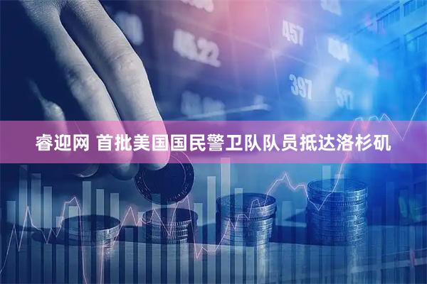 睿迎网 首批美国国民警卫队队员抵达洛杉矶