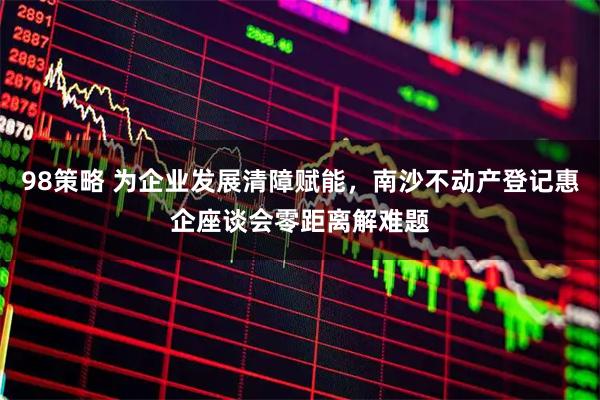 98策略 为企业发展清障赋能，南沙不动产登记惠企座谈会零距离解难题