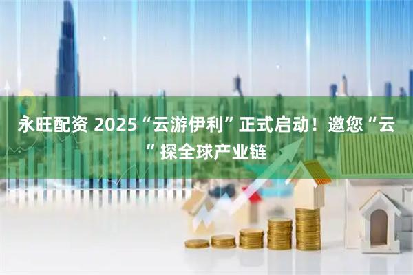 永旺配资 2025“云游伊利”正式启动！邀您“云”探全球产业链