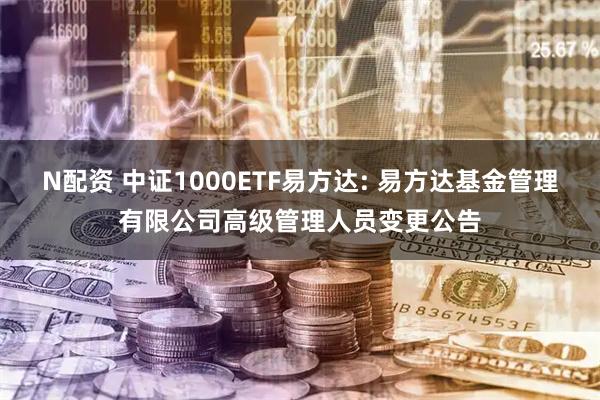 N配资 中证1000ETF易方达: 易方达基金管理有限公司高级管理人员变更公告