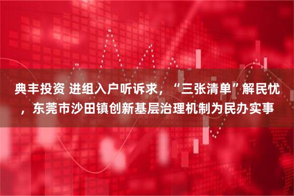 典丰投资 进组入户听诉求，“三张清单”解民忧，东莞市沙田镇创新基层治理机制为民办实事