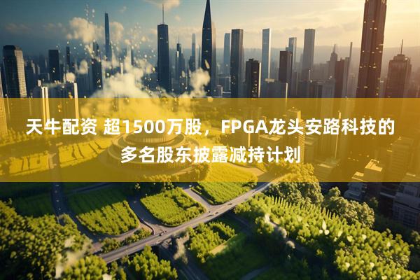 天牛配资 超1500万股，FPGA龙头安路科技的多名股东披露减持计划