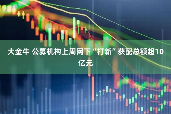 大金牛 公募机构上周网下“打新”获配总额超10亿元