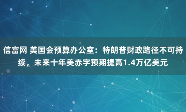 信富网 美国会预算办公室：特朗普财政路径不可持续，未来十年美赤字预期提高1.4万亿美元