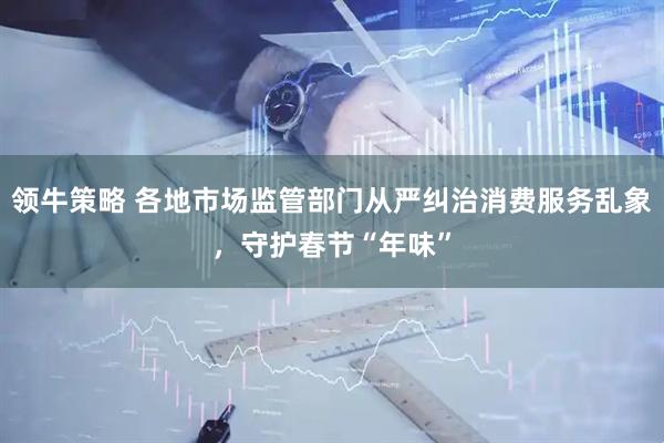 领牛策略 各地市场监管部门从严纠治消费服务乱象，守护春节“年味”