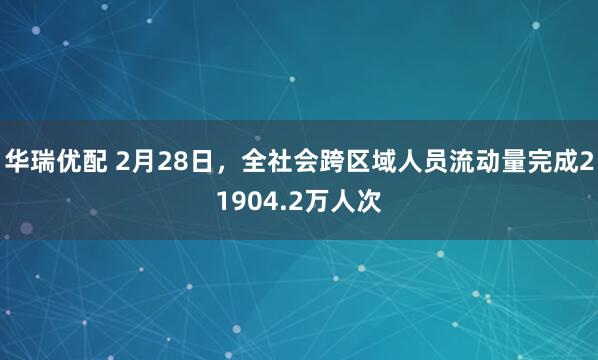 华瑞优配 2月28日，全社会跨区域人员流动量完成21904.2万人次