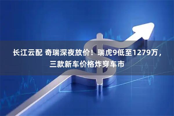 长江云配 奇瑞深夜放价！瑞虎9低至1279万，三款新车价格炸穿车市
