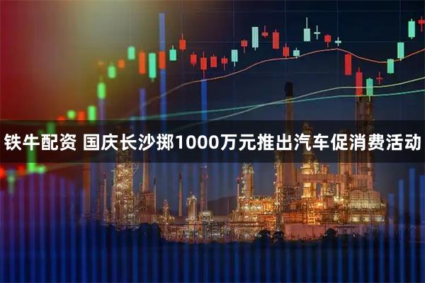 铁牛配资 国庆长沙掷1000万元推出汽车促消费活动