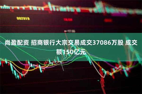 尚盈配资 招商银行大宗交易成交37086万股 成交额150亿元
